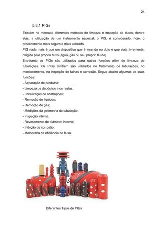 24 
5.3.1 PIGs 
Existem no mercado diferentes métodos de limpeza e inspeção de dutos, dentre elas, a utilização de um instrumento especial, o PIG, é considerado, hoje, o procedimento mais seguro e mais utilizado. 
PIG nada mais é que um dispositivo que é inserido no duto e que viaja livremente, dirigido pelo próprio fluxo (água, gás ou seu próprio fluído). 
Entretanto os PIGs são utilizados para outras funções além de limpeza de tubulações. Os PIGs também são utilizados no tratamento de tubulações, no monitoramento, na inspeção de falhas e corrosão. Segue abaixo algumas de suas funções: 
- Separação de produtos; 
- Limpeza os depósitos e os restos; 
- Localização de obstruções; 
- Remoção de líquidos; 
- Remoção de gás; 
- Medições da geometria da tubulação; 
- Inspeção interna; 
- Revestimento de diâmetro interno; 
- Inibição de corrosão; 
- Melhoraria da eficiência do fluxo. 
Diferentes Tipos de PIGs  