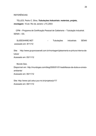 26 
REFERÊNCIAS 
TELLES, Pedro C. Silva. Tubulações Industriais: materiais, projeto, 
montagem. 10.ed. Rio de Janeiro: LTC,2003 
CPM – Programa de Certificação Pessoal de Caldeiraria – Tubulação Industrial. 
SENAI – ES. 
SLIDESHARE.NET - Tubulações industriais SENAI acessado em: 8/11/12 
Site: http://www.gruporoosevelt.com.br/montagem/jateamento-e-pintura-interna-de- tubos/ 
Acessado em: 05/11/12 
Mundo Geo. 
Disponível em: http://mundogeo.com/blog/2000/01/01/reabilitacao-de-dutos-e-omeio- ambiente/ 
Acessado em: 06/11/12 
Site: http://www.cpti.cetuc.puc-rio.br/projetos/p/17/ 
Acessado em: 08/11/12 
