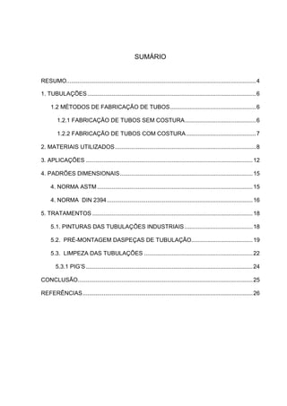 SUMÁRIO 
RESUMO..................................................................................................................... 4 
1. TUBULAÇÕES ........................................................................................................ 6 
1.2 MÉTODOS DE FABRICAÇÃO DE TUBOS ..................................................... 6 
1.2.1 FABRICAÇÃO DE TUBOS SEM COSTURA ............................................ 6 
1.2.2 FABRICAÇÃO DE TUBOS COM COSTURA ........................................... 7 
2. MATERIAIS UTILIZADOS ....................................................................................... 8 
3. APLICAÇÕES ....................................................................................................... 12 
4. PADRÕES DIMENSIONAIS .................................................................................. 15 
4. NORMA ASTM ................................................................................................ 15 
4. NORMA DIN 2394 .......................................................................................... 16 
5. TRATAMENTOS ................................................................................................... 18 
5.1. PINTURAS DAS TUBULAÇÕES INDUSTRIAIS .......................................... 18 
5.2. PRÉ-MONTAGEM DASPEÇAS DE TUBULAÇÃO...................................... 19 
5.3. LIMPEZA DAS TUBULAÇÕES ................................................................... 22 
5.3.1 PIG’S ....................................................................................................... 24 
CONCLUSÃO ............................................................................................................ 25 
REFERÊNCIAS ......................................................................................................... 26 
 