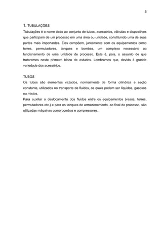 5 
1. TUBULAÇÕES 
Tubulações é o nome dado ao conjunto de tubos, acessórios, válvulas e dispositivos que participam de um processo em uma área ou unidade, constituindo uma de suas partes mais importantes. Eles compõem, juntamente com os equipamentos como torres, permutadores, tanques e bombas, um complexo necessário ao funcionamento de uma unidade de processo. Este é, pois, o assunto de que trataremos neste primeiro bloco de estudos. Lembramos que, devido à grande variedade dos acessórios. 
TUBOS 
Os tubos são elementos vazados, normalmente de forma cilíndrica e seção constante, utilizados no transporte de fluidos, os quais podem ser líquidos, gasosos ou mistos. 
Para auxiliar o deslocamento dos fluidos entre os equipamentos (vasos, torres, permutadores etc.) e para os tanques de armazenamento, ao final do processo, são utilizadas máquinas como bombas e compressores. 
 