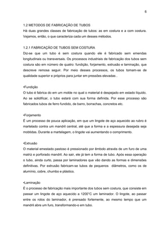6 
1.2 METODOS DE FABRICAÇÃO DE TUBOS 
Há duas grandes classes de fabricação de tubos: as em costura e a com costura. Vejamos, então, o que caracteriza cada um desses métodos. 
1.2.1 FABRICAÇÃO DE TUBOS SEM COSTURA 
Diz-se que um tubo é sem costura quando ele é fabricado sem emendas longitudinais ou transversais. Os processos industriais de fabricação dos tubos sem costura são em número de quatro: fundição, forjamento, extrusão e laminação, que descreve remosa seguir. Por meio desses processos, os tubos tomam-se de qualidade superior e próprios para juntar em pressões elevadas . 
•Fundição 
O tubo é fabrica do em um molde no qual o material é despejado em estado líquido. Ao se solidificar, o tubo estará com sua forma definida. Por esse processo são fabricados tubos de ferro fundido, de barro, borrachas, concretos etc. 
•Forjamento 
É um processo de pouca aplicação, em que um lingote de aço aquecido ao rubro é martelado contra um mandril central, até que a forma e a espessura desejada seja mobtidas. Durante a martelagem, o lingote vai aumentando o comprimento. 
•Extrusão 
O material emestado pastoso é pressionado por êmbolo através de um furo de uma matriz e porforado mandril. Ao sair, ele já tem a forma de tubo. Após essa operação o tubo, ainda curto, passa por laminadores que vão dando as formas e dimensões definitivas. Por extrusão fabricam-se tubos de pequenos diâmetros, como os de alumínio, cobre, chumbo e plástico. 
•Laminação 
É o processo de fabricação mais importante dos tubos sem costura, que consiste em passar um lingote de aço aquecido a 1200°C um laminador. O lingote, ao passar entre os rolos do laminador, é prensado fortemente, ao mesmo tempo que um mandril abre um furo, transformando-o em tubo. 
 