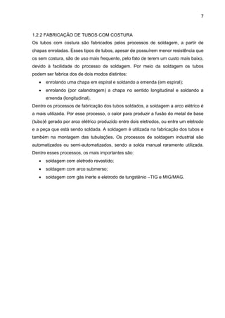 7 
1.2.2 FABRICAÇÃO DE TUBOS COM COSTURA 
Os tubos com costura são fabricados pelos processos de soldagem, a partir de chapas enroladas. Esses tipos de tubos, apesar de possuírem menor resistência que os sem costura, são de uso mais frequente, pelo fato de terem um custo mais baixo, devido à facilidade do processo de soldagem. Por meio da soldagem os tubos podem ser fabrica dos de dois modos distintos: 
 enrolando uma chapa em espiral e soldando a emenda (em espiral); 
 enrolando (por calandragem) a chapa no sentido longitudinal e soldando a emenda (longitudinal). 
Dentre os processos de fabricação dos tubos soldados, a soldagem a arco elétrico é a mais utilizada. Por esse processo, o calor para produzir a fusão do metal de base (tubo)é gerado por arco elétrico produzido entre dois eletrodos, ou entre um eletrodo e a peça que está sendo soldada. A soldagem é utilizada na fabricação dos tubos e também na montagem das tubulações. Os processos de soldagem industrial são automatizados ou semi-automatizados, sendo a solda manual raramente utilizada. Dentre esses processos, os mais importantes são: 
 soldagem com eletrodo revestido; 
 soldagem com arco submerso; 
 soldagem com gás inerte e eletrodo de tungstênio –TIG e MIG/MAG. 
 