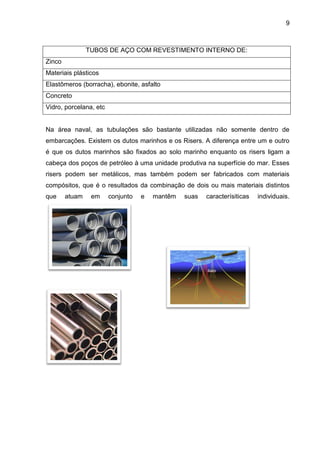 9 
TUBOS DE AÇO COM REVESTIMENTO INTERNO DE: 
Zinco 
Materiais plásticos 
Elastômeros (borracha), ebonite, asfalto 
Concreto 
Vidro, porcelana, etc 
Na área naval, as tubulações são bastante utilizadas não somente dentro de embarcações. Existem os dutos marinhos e os Risers. A diferença entre um e outro é que os dutos marinhos são fixados ao solo marinho enquanto os risers ligam a cabeça dos poços de petróleo à uma unidade produtiva na superfície do mar. Esses risers podem ser metálicos, mas também podem ser fabricados com materiais compósitos, que é o resultados da combinação de dois ou mais materiais distintos que atuam em conjunto e mantêm suas caracterísiticas individuais. 
 