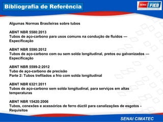 8. Corrosão
Algumas Normas Brasileiras sobre tubos
ABNT NBR 5580:2013
Tubos de aço-carbono para usos comuns na condução de fluidos —
Especificação
ABNT NBR 5590:2012
Tubos de aço-carbono com ou sem solda longitudinal, pretos ou galvanizados —
Especificação
ABNT NBR 5599-2:2012
Tubo de aço-carbono de precisão
Parte 2: Tubos trefilados a frio com solda longitudinal
ABNT NBR 6321:2011
Tubos de aço-carbono sem solda longitudinal, para serviços em altas
temperaturas
ABNT NBR 15420:2006
Tubos, conexões e acessórios de ferro dúctil para canalizações de esgotos -
Requisitos
Bibliografia de Referência
 