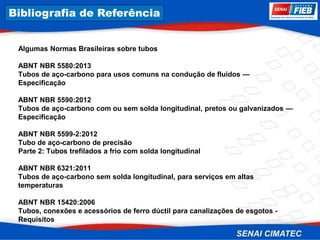 8. Corrosão
Algumas Normas Brasileiras sobre tubos
ABNT NBR 5580:2013
Tubos de aço-carbono para usos comuns na condução de fluidos —
Especificação
ABNT NBR 5590:2012
Tubos de aço-carbono com ou sem solda longitudinal, pretos ou galvanizados —
Especificação
ABNT NBR 5599-2:2012
Tubo de aço-carbono de precisão
Parte 2: Tubos trefilados a frio com solda longitudinal
ABNT NBR 6321:2011
Tubos de aço-carbono sem solda longitudinal, para serviços em altas
temperaturas
ABNT NBR 15420:2006
Tubos, conexões e acessórios de ferro dúctil para canalizações de esgotos -
Requisitos
Bibliografia de Referência
 