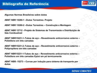 8. Corrosão
Algumas Normas Brasileiras sobre dutos
ABNT NBR 15280-1 –Dutos Terrestres- Projeto
ABNT NBR 15280-2 –Dutos Terrestres – Construção e Montagem
ABNT NBR 12712 - Projeto de Sistemas de Transmissão e Distribuição de
Gás Combustível
ABNT NBR15221-1–Tubos de aço – Revestimento anticorrosivo externo –
Polietileno em três camadas
ABNT NBR15221-2–Tubos de aço – Revestimento anticorrosivo externo –
Polipropileno em três camadas
ABNT NBR15221-1-Tubos de aço – Revestimento anticorrosivo externo –
Polietileno em três camadas Epóxi em pó termicamente
ABNT NBR- 15273 – Curvas por indução para sistema de transporte por
dutos
Bibliografia de Referência
 