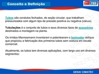 8. Corrosão
Tubos são condutos fechados, de seção circular, que trabalham
pressurizados com algum tipo de pressão positiva ou negativa (vácuo).
Tubulações é o conjunto de tubos e seus diversos tipos de acessórios
destinados a montagem na planta.
Os irmãos Mannesmann inventaram e patentearam o laminador oblíquo
que propiciou a fabricação dos primeiros tubos sem costura em escala
comercial.
Atualmente, os tubos tem diversas aplicações, com largo uso em diversos
segmentos:
Conceito e Definição
 