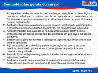 8. Corrosão
1. Acompanhar, sistematicamente, as mudanças científicas e tecnológicas,
buscando selecionar e utilizar de forma apropriada e competente as
ferramentas e técnicas necessárias ao desenvolvimento de suas atividades,
na área da formação;
2. Analisar criticamente a realidade em seu entorno, identificando possibilidades
e limitações, propondo soluções alternativas, em equipamentos industriais;
3. Analisar impactos das suas ações na segurança e saúde coletiva, meio
ambiente, nos processos de negócio das empresas em que atua e na cadeia
produtiva;
4. Basear suas ações nas normas e legislações vigentes, que impactem na sua
área de aplicação;
5. Agir de acordo com o objetivo geral da organização em que se encontra
inserido, contribuindo para o alcance dos objetivos de produção e dos
requisitos de qualidade;
6. Atuar de forma sinérgica em grupos de trabalho, sabendo gerenciar equipes e
solucionar conflitos;
7. Analisar o impacto das suas ações na segurança e saúde coletiva, meio
ambiente, nos processos de negócio da empresa e na cadeia produtiva.
Competências gerais do curso
 