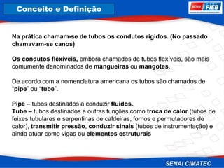 8. Corrosão
Na prática chamam-se de tubos os condutos rígidos. (No passado
chamavam-se canos)
Os condutos flexíveis, embora chamados de tubos flexíveis, são mais
comumente denominados de mangueiras ou mangotes.
De acordo com a nomenclatura americana os tubos são chamados de
“pipe” ou “tube”.
Pipe – tubos destinados a conduzir fluidos.
Tube – tubos destinados a outras funções como troca de calor (tubos de
feixes tubulares e serpentinas de caldeiras, fornos e permutadores de
calor), transmitir pressão, conduzir sinais (tubos de instrumentação) e
ainda atuar como vigas ou elementos estruturais
Conceito e Definição
 