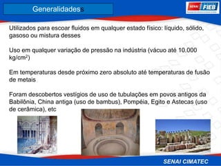 8. Corrosão
Utilizados para escoar fluidos em qualquer estado físico: líquido, sólido,
gasoso ou mistura desses
Uso em qualquer variação de pressão na indústria (vácuo até 10.000
kg/cm2)
Em temperaturas desde próximo zero absoluto até temperaturas de fusão
de metais
Foram descobertos vestígios de uso de tubulações em povos antigos da
Babilônia, China antiga (uso de bambus), Pompéia, Egito e Astecas (uso
de cerâmica), etc
Generalidadess
 