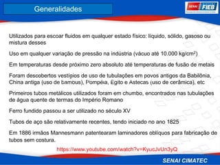 8. Corrosão
Utilizados para escoar fluidos em qualquer estado físico: líquido, sólido, gasoso ou
mistura desses
Uso em qualquer variação de pressão na indústria (vácuo até 10.000 kg/cm2)
Em temperaturas desde próximo zero absoluto até temperaturas de fusão de metais
Foram descobertos vestígios de uso de tubulações em povos antigos da Babilônia,
China antiga (uso de bambus), Pompéia, Egito e Astecas (uso de cerâmica), etc
Primeiros tubos metálicos utilizados foram em chumbo, encontrados nas tubulações
de água quente de termas do Império Romano
Ferro fundido passou a ser utilizado no século XV
Tubos de aço são relativamente recentes, tendo iniciado no ano 1825
Em 1886 irmãos Mannesmann patentearam laminadores oblíquos para fabricação de
tubos sem costura.
Generalidades
https://www.youtube.com/watch?v=KyucJv
Un3yQ
https://www.youtube.com/watch?v=KyucJvUn3yQ
 