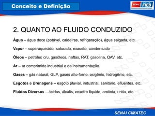 8. Corrosão
2. QUANTO AO FLUIDO CONDUZIDO
Água – água doce (potável, caldeiras, refrigeração), água salgada, etc.
Vapor – superaquecido, saturado, exausto, condensado
Óleos – petróleo cru, gasóleos, naftas, RAT, gasolina, QAV, etc.
Ar – ar comprimido industrial e da instrumentação.
Gases – gás natural, GLP, gases alto-forno, oxigênio, hidrogênio, etc.
Esgotos e Drenagens – esgoto pluvial, industrial, sanitário, efluentes, etc.
Fluidos Diversos – ácidos, álcalis, enxofre líquido, amônia, uréia, etc.
Conceito e Definição
 