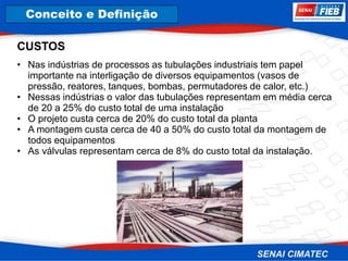 8. Corrosão
CUSTOS
• Nas indústrias de processos as tubulações industriais tem papel
importante na interligação de diversos equipamentos (vasos de
pressão, reatores, tanques, bombas, permutadores de calor, etc.)
• Nessas indústrias o valor das tubulações representam em média cerca
de 20 a 25% do custo total de uma instalação
• O projeto custa cerca de 20% do custo total da planta
• A montagem custa cerca de 40 a 50% do custo total da montagem de
todos equipamentos
• As válvulas representam cerca de 8% do custo total da instalação.
Conceito e Definição
 