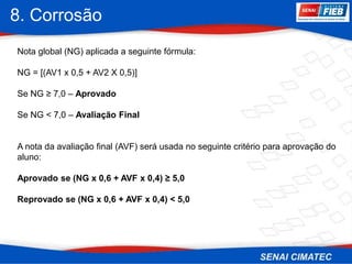 8. Corrosão
Nota global (NG) aplicada a seguinte fórmula:
NG = [(AV1 x 0,5 + AV2 X 0,5)]
Se NG ≥ 7,0 – Aprovado
Se NG < 7,0 – Avaliação Final
A nota da avaliação final (AVF) será usada no seguinte critério para aprovação do
aluno:
Aprovado se (NG x 0,6 + AVF x 0,4) ≥ 5,0
Reprovado se (NG x 0,6 + AVF x 0,4) < 5,0
 
