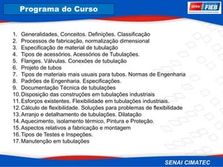 8. Corrosão
Programa do Curso
1. Generalidades, Conceitos. Definições. Classificação
2. Processos de fabricação, normalização dimensional
3. Especificação de material de tubulação
4. Tipos de acessórios. Acessórios de Tubulações.
5. Flanges. Válvulas. Conexões de tubulação
6. Projeto de tubos
7. Tipos de materiais mais usuais para tubos. Normas de Engenharia
8. Padrões de Engenharia. Especificações.
9. Documentação Técnica de tubulações
10.Disposição das construções em tubulações industriais
11.Esforços existentes. Flexibilidade em tubulações industriais.
12.Cálculo de flexibilidade. Soluções para problemas de flexibilidade
13.Arranjo e detalhamento de tubulações. Dilatação
14.Aquecimento, isolamento térmico, Pintura e Proteção.
15.Aspectos relativos a fabricação e montagem
16.Tipos de Testes e Inspeções.
17.Manutenção em tubulações
 