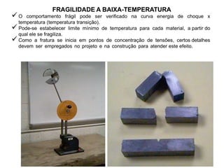 FRAGILIDADE A BAIXA-TEMPERATURA
 O comportamento frágil pode ser verificado na curva energia de choque x
temperatura (temperatura transição).
 Pode-se estabelecer limite mínimo de temperatura para cada material, a partir do
qual ele se fragiliza.
 Como a fratura se inicia em pontos de concentração de tensões, certos detalhes
devem ser empregados no projeto e na construção para atender este efeito.
 