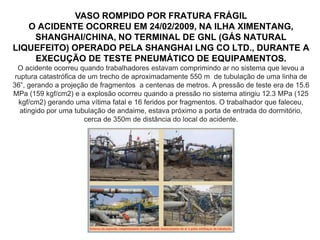 VASO ROMPIDO POR FRATURA FRÁGIL
O ACIDENTE OCORREU EM 24/02/2009, NA ILHA XIMENTANG,
SHANGHAI/CHINA, NO TERMINAL DE GNL (GÁS NATURAL
LIQUEFEITO) OPERADO PELA SHANGHAI LNG CO LTD., DURANTE A
EXECUÇÃO DE TESTE PNEUMÁTICO DE EQUIPAMENTOS.
O acidente ocorreu quando trabalhadores estavam comprimindo ar no sistema que levou a
ruptura catastrófica de um trecho de aproximadamente 550 m de tubulação de uma linha de
36”, gerando a projeção de fragmentos a centenas de metros. A pressão de teste era de 15.6
MPa (159 kgf/cm2) e a explosão ocorreu quando a pressão no sistema atingiu 12.3 MPa (125
kgf/cm2) gerando uma vítima fatal e 16 feridos por fragmentos. O trabalhador que faleceu,
atingido por uma tubulação de andaime, estava próximo a porta de entrada do dormitório,
cerca de 350m de distância do local do acidente.
 