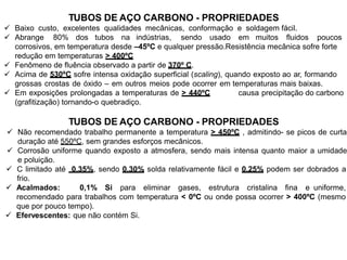 TUBOS DE AÇO CARBONO - PROPRIEDADES
 Baixo custo, excelentes qualidades mecânicas, conformação e soldagem fácil.
 Abrange 80% dos tubos na indústrias, sendo usado em muitos fluidos poucos
corrosivos, em temperatura desde –45ºC e qualquer pressão.Resistência mecânica sofre forte
redução em temperaturas > 400ºC
 Fenômeno de fluência observado a partir de 370º C.
 Acima de 530ºC sofre intensa oxidação superficial (scaling), quando exposto ao ar, formando
grossas crostas de óxido – em outros meios pode ocorrer em temperaturas mais baixas.
 Em exposições prolongadas a temperaturas de > 440ºC causa precipitação do carbono
(grafitização) tornando-o quebradiço.
TUBOS DE AÇO CARBONO - PROPRIEDADES
 Não recomendado trabalho permanente a temperatura > 450ºC , admitindo- se picos de curta
duração até 550ºC, sem grandes esforços mecânicos.
 Corrosão uniforme quando exposto a atmosfera, sendo mais intensa quanto maior a umidade
e poluição.
 C limitado até 0,35%, sendo 0,30% solda relativamente fácil e 0,25% podem ser dobrados a
frio.
 Acalmados: 0,1% Si para eliminar gases, estrutura cristalina fina e uniforme,
recomendado para trabalhos com temperatura < 0ºC ou onde possa ocorrer > 400ºC (mesmo
que por pouco tempo).
 Efervescentes: que não contém Si.
 