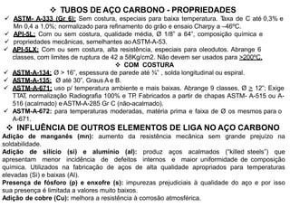  TUBOS DE AÇO CARBONO - PROPRIEDADES
 ASTM- A-333 (Gr 6): Sem costura, especiais para baixa temperatura. Taxa de C até 0,3% e
Mn 0,4 a 1,0%; normalizado para refinamento do grão e ensaio Charpy a –46ºC.
 API-5L: Com ou sem costura, qualidade média, Ø 1/8” a 64”, composição química e
 propriedades mecânicas, semelhantes ao ASTM-A-53.
 API-5LX: Com ou sem costura, alta resistência, especiais para oleodutos. Abrange 6
classes, com limites de ruptura de 42 a 58Kg/cm2. Não devem ser usados para >200ºC.
 COM COSTURA
 ASTM-A-134: Ø > 16”, espessura de parede até ¾” , solda longitudinal ou espiral.
 ASTM-A-135: Ø até 30”, Graus A e B.
 ASTM-A-671: uso p/ temperatura ambiente e mais baixas. Abrange 9 classes, Ø > 12”; Exige
TTAT, normalização Radiografia 100% e TP. Fabricados a partir de chapas ASTM- A-515 ou A-
516 (acalmado) e ASTM-A-285 Gr C (não-acalmado).
 ASTM-A-672: para temperaturas moderadas, matéria prima e faixa de Ø os mesmos para o
A-671.
 INFLUÊNCIA DE OUTROS ELEMENTOS DE LIGA NO AÇO CARBONO
Adição de manganês (mn): aumento da resistência mecânica sem grande prejuízo na
soldabilidade.
Adição de silício (si) e alumínio (al): produz aços acalmados (“killed steels”) que
apresentam menor incidência de defeitos internos e maior uniformidade de composição
química. Utilizados na fabricação de aços de alta qualidade apropriados para temperaturas
elevadas (Si) e baixas (Al).
Presença de fósforo (p) e enxofre (s): impurezas prejudiciais à qualidade do aço e por isso
sua presença é limitada a valores muito baixos.
Adição de cobre (Cu): melhora a resistência à corrosão atmosférica.
 