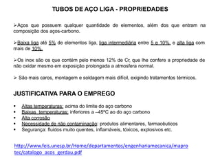 TUBOS DE AÇO LIGA - PROPRIEDADES
Aços que possuem qualquer quantidade de elementos, além dos que entram na
composição dos aços-carbono.
Baixa liga até 5% de elementos liga, liga intermediária entre 5 e 10%, e alta liga com
mais de 10%.
Os inox são os que contém pelo menos 12% de Cr, que lhe confere a propriedade de
não oxidar mesmo em exposição prolongada a atmosfera normal.
 São mais caros, montagem e soldagem mais difícil, exigindo tratamentos térmicos.
JUSTIFICATIVA PARA O EMPREGO
 Altas temperaturas: acima do limite do aço carbono
 Baixas temperaturas: inferiores a –45ºC ao do aço carbono
 Alta corrosão
 Necessidade de não contaminação: produtos alimentares, farmacêuticos
 Segurança: fluidos muito quentes, inflamáveis, tóxicos, explosivos etc.
http://www.feis.unesp.br/Home/departamentos/engenhariamecanica/mapro
tec/catalogo_acos_gerdau.pdf
 