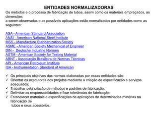 ENTIDADES NORMALIZADORAS
Os métodos e o processo de fabricação de tubos, assim como os materiais empregados, as
dimensões
a serem observadas e as possíveis aplicações estão normalizados por entidades como as
seguintes:
ASA - American Standard Association
ANSI - American National Steel Institute
MSS - Manufacture Standartization Society
ASME - American Society Mechanical of Engineer
DIN - Deutsche Industrie Normen
ASTM - American Society for Testing Material
ABNT - Associação Brasileira de Normas Técnicas
API - American Petroleum Institute
ISA - Instrumentation Standard of American
 Os principais objetivos das normas elaboradas por essas entidades são:
 Orientar os executores dos projetos mediante a criação de especificação e serviços
adequados;
 Trabalhar pela criação de métodos e padrões de fabricação;
 Delimitar as responsabilidades e fixar tolerâncias de fabricação;
 Estabelecer materiais e especificações de aplicações de determinadas matérias na
fabricação de
tubos e seus acessórios.
 