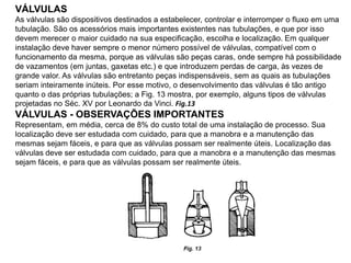 VÁLVULAS
As válvulas são dispositivos destinados a estabelecer, controlar e interromper o fluxo em uma
tubulação. São os acessórios mais importantes existentes nas tubulações, e que por isso
devem merecer o maior cuidado na sua especificação, escolha e localização. Em qualquer
instalação deve haver sempre o menor número possível de válvulas, compatível com o
funcionamento da mesma, porque as válvulas são peças caras, onde sempre há possibilidade
de vazamentos (em juntas, gaxetas etc.) e que introduzem perdas de carga, às vezes de
grande valor. As válvulas são entretanto peças indispensáveis, sem as quais as tubulações
seriam inteiramente inúteis. Por esse motivo, o desenvolvimento das válvulas é tão antigo
quanto o das próprias tubulações; a Fig. 13 mostra, por exemplo, alguns tipos de válvulas
projetadas no Séc. XV por Leonardo da Vinci. Fig.13
VÁLVULAS - OBSERVAÇÕES IMPORTANTES
Representam, em média, cerca de 8% do custo total de uma instalação de processo. Sua
localização deve ser estudada com cuidado, para que a manobra e a manutenção das
mesmas sejam fáceis, e para que as válvulas possam ser realmente úteis. Localização das
válvulas deve ser estudada com cuidado, para que a manobra e a manutenção das mesmas
sejam fáceis, e para que as válvulas possam ser realmente úteis.
 