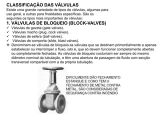 CLASSIFICAÇÃO DAS VÁLVULAS
Existe uma grande variedade de tipos de válvulas, algumas para
uso geral, e outras para finalidades específicas. São os
seguintes os tipos mais importantes de válvulas:
1. VÁLVULAS DE BLOQUEIO (BLOCK-VALVES)
 Válvulas de gaveta (gate valves).
 Válvulas macho (plug, cock valves).
 Válvulas de esfera (ball valves).
 Válvulas de comporta (slide, blast valves).
 Denominam-se válvulas de bloqueio as válvulas que se destinam primordialmente a apenas
estabelecer ou interromper o fluxo, isto é, que só devem funcionar completamente abertas
ou completamente fechadas. As válvulas de bloqueio costumam ser sempre do mesmo
diâmetro nominal da tubulação, e têm uma abertura de passagem de fluido com secção
transversal comparável com a da própria tubulação.
 