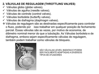 2. VÁLVULAS DE REGULAGEM (THROTTLING VALVES)
 Válvulas globo (globe valves).
 Válvulas de agulha (needle valves).
 Válvulas de controle (control valves).
 Válvulas borboleta (butterfly valves).
 Válvulas de diafragma (diaphragm valves).
 Válvulas de regulagem são as destinadas especificamente para controlar
o fluxo, podendo por isso trabalhar em qualquer posição de fechamento
parcial. Essas válvulas são as vezes, por motivo de economia, de
diâmetro nominal menor do que a tubulação. As Válvulas borboleta e de
diafragma, embora sejam especificamente válvulas de regulagem,
também podem trabalhar como válvulas de bloqueio.
 