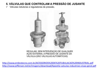 5. VÁLVULAS QUE CONTROLAM A PRESSÃO DE JUSANTE
 Válvulas redutoras e reguladoras de pressão.
http://www.embratecno.com.br/ACESSORIOS%20DE%20TUBULACAO%20INDUSTRIAL.pdf
http://www.jefferson.ind.br/imagens/download/Apostila-valvulas-industriais-visao-geral.pdf
 