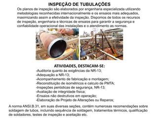 INSPEÇÃO DE TUBULAÇÕES
Os planos de inspeção são elaborados por engenharia especializada utilizando
metodologias reconhecidas internacionalmente e os ensaios mais adequados,
maximizando assim a efetividade da inspeção. Dispomos de todos os recursos
de inspeção, engenharia e técnicas de ensaios para garantir a segurança e
confiabilidade operacional das instalações e o atendimento as normas.
ATIVIDADES, DESTACAM-SE:
-Auditoria quanto às exigências da NR-13;
-Adequação a NR-13;
-Acompanhamento de fabricação e montagem;
-Reconstituição de isométricos e calculo de PMTA;
-Inspeções periódicas de segurança, NR-13;
-Avaliação de integridade física;
-Ensaios não destrutivos em operação;
-Elaboração de Projeto de Alterações ou Reparos;
A norma ANSI.B.31, em suas diversas seções, contém numerosas recomendações sobre
soldagem de tubos, incluindo sequência de soldagem, tratamentos térmicos, qualificação
de soldadores, testes de inspeção e aceitação etc.
 