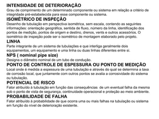 INTENSIDADE DE DETERIORAÇÃO
Grau de comprimento de um determinado componente ou sistema em relação a critério de
integridade pré-estabelecida para esse componente ou sistema.
ISOMÉTRICO DE INSPEÇÃO
Desenho de tubulação em perspectiva isométrica, sem escala, contendo as seguintes
informações: orientação geográfica, sentida de fluxo, número da linha, identificação dos
pontos de medição, pontos de origem e destino, drenos, vents e outros acessórios. O
isométrico de inspeção pode ser o isométrico de montagem elaborado pelo projeto.
LINHA
Parte integrante de um sistema de tubulações e que interliga geralmente dois
equipamentos, um equipamento e uma linha ou duas linhas diferentes entre si.
NPS ( nominal pipe size)
Designa o diâmetro nominal de um tubo de condução.
PONTO DE CONTROLE DE ESPESSURA OU PONTO DE MEDIÇÃO
Local onde é medida a espessura de uma tubulação e através do qual se determina a taxa
de corrosão local, que juntamente com outros pontos se avalia a corrosividade do sistema
ou tubulação.
POTENCIAL DE RISCO
Fator atribuído à tubulação em função das consequências de um eventual falha da mesma
sob o ponto de vista de segurança, continuidade operacional e proteção ao meio ambiente.
PROBABILIDADE DE FALHA
Fator atribuído à probabilidade de que ocorra uma ou mais falhas na tubulação ou sistema
em função do nível de deterioração existente.
 