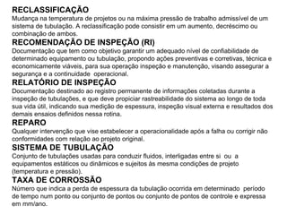 RECLASSIFICAÇÃO
Mudança na temperatura de projetos ou na máxima pressão de trabalho admissível de um
sistema de tubulação. A reclassificação pode consistir em um aumento, decréscimo ou
combinação de ambos.
RECOMENDAÇÃO DE INSPEÇÃO (RI)
Documentação que tem como objetivo garantir um adequado nível de confiabilidade de
determinado equipamento ou tubulação, propondo ações preventivas e corretivas, técnica e
economicamente viáveis, para sua operação inspeção e manutenção, visando assegurar a
segurança e a continuidade operacional.
RELATÓRIO DE INSPEÇÃO
Documentação destinado ao registro permanente de informações coletadas durante a
inspeção de tubulações, e que deve propiciar rastreabilidade do sistema ao longo de toda
sua vida útil, indicando sua medição de espessura, inspeção visual externa e resultados dos
demais ensaios definidos nessa rotina.
REPARO
Qualquer intervenção que vise estabelecer a operacionalidade após a falha ou corrigir não
conformidades com relação ao projeto original.
SISTEMA DE TUBULAÇÃO
Conjunto de tubulações usadas para conduzir fluidos, interligadas entre si ou a
equipamentos estáticos ou dinâmicos e sujeitos às mesma condições de projeto
(temperatura e pressão).
TAXA DE CORROSSÃO
Número que indica a perda de espessura da tubulação ocorrida em determinado período
de tempo num ponto ou conjunto de pontos ou conjunto de pontos de controle e expressa
em mm/ano.
 