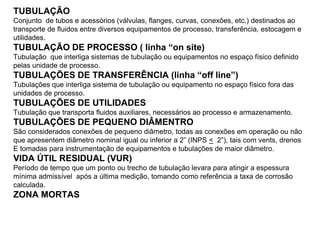 TUBULAÇÃO
Conjunto de tubos e acessórios (válvulas, flanges, curvas, conexões, etc.) destinados ao
transporte de fluidos entre diversos equipamentos de processo, transferência, estocagem e
utilidades.
TUBULAÇÃO DE PROCESSO ( linha “on site)
Tubulação que interliga sistemas de tubulação ou equipamentos no espaço físico definido
pelas unidade de processo.
TUBULAÇÕES DE TRANSFERÊNCIA (linha “off line”)
Tubulações que interliga sistema de tubulação ou equipamento no espaço físico fora das
unidades de processo.
TUBULAÇÕES DE UTILIDADES
Tubulação que transporta fluidos auxiliares, necessários ao processo e armazenamento.
TUBULAÇÕES DE PEQUENO DIÂMENTRO
São considerados conexões de pequeno diâmetro, todas as conexões em operação ou não
que apresentem diâmetro nominal igual ou inferior a 2” (INPS < 2”), tais com vents, drenos
E tomadas para instrumentação de equipamentos e tubulações de maior diâmetro.
VIDA ÚTIL RESIDUAL (VUR)
Período de tempo que um ponto ou trecho de tubulação levara para atingir a espessura
mínima admissível após a última medição, tomando como referência a taxa de corrosão
calculada.
ZONA MORTAS
 