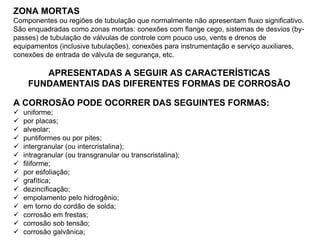 ZONA MORTAS
Componentes ou regiões de tubulação que normalmente não apresentam fluxo significativo.
São enquadradas como zonas mortas: conexões com flange cego, sistemas de desvios (by-
passes) de tubulação de válvulas de controle com pouco uso, vents e drenos de
equipamentos (inclusive tubulações), conexões para instrumentação e serviço auxiliares,
conexões de entrada de válvula de segurança, etc.
APRESENTADAS A SEGUIR AS CARACTERÍSTICAS
FUNDAMENTAIS DAS DIFERENTES FORMAS DE CORROSÃO
A CORROSÃO PODE OCORRER DAS SEGUINTES FORMAS:
 uniforme;
 por placas;
 alveolar;
 puntiformes ou por pites;
 intergranular (ou intercristalina);
 intragranular (ou transgranular ou transcristalina);
 filiforme;
 por esfoliação;
 grafítica;
 dezincificação;
 empolamento pelo hidrogênio;
 em torno do cordão de solda;
 corrosão em frestas;
 corrosão sob tensão;
 corrosão galvânica;
 