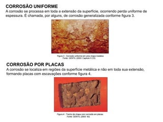 CORROSÃO UNIFORME
A corrosão se processa em toda a extensão da superfície, ocorrendo perda uniforme de
espessura. É chamada, por alguns, de corrosão generalizada conforme figura 3.
CORROSÃO POR PLACAS
A corrosão se localiza em regiões da superfície metálica e não em toda sua extensão,
formando placas com escavações conforme figura 4.
 