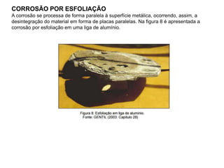 CORROSÃO POR ESFOLIAÇÃO
A corrosão se processa de forma paralela à superfície metálica, ocorrendo, assim, a
desintegração do material em forma de placas paralelas. Na figura 8 é apresentada a
corrosão por esfoliação em uma liga de alumínio.
 