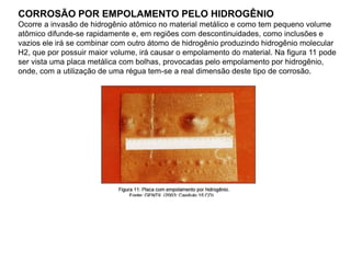 CORROSÃO POR EMPOLAMENTO PELO HIDROGÊNIO
Ocorre a invasão de hidrogênio atômico no material metálico e como tem pequeno volume
atômico difunde-se rapidamente e, em regiões com descontinuidades, como inclusões e
vazios ele irá se combinar com outro átomo de hidrogênio produzindo hidrogênio molecular
H2, que por possuir maior volume, irá causar o empolamento do material. Na figura 11 pode
ser vista uma placa metálica com bolhas, provocadas pelo empolamento por hidrogênio,
onde, com a utilização de uma régua tem-se a real dimensão deste tipo de corrosão.
 