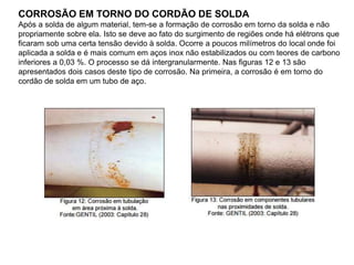 CORROSÃO EM TORNO DO CORDÃO DE SOLDA
Após a solda de algum material, tem-se a formação de corrosão em torno da solda e não
propriamente sobre ela. Isto se deve ao fato do surgimento de regiões onde há elétrons que
ficaram sob uma certa tensão devido à solda. Ocorre a poucos milímetros do local onde foi
aplicada a solda e é mais comum em aços inox não estabilizados ou com teores de carbono
inferiores a 0,03 %. O processo se dá intergranularmente. Nas figuras 12 e 13 são
apresentados dois casos deste tipo de corrosão. Na primeira, a corrosão é em torno do
cordão de solda em um tubo de aço.
 