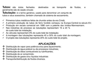 Tubos: são dutos fechados destinados ao transporte de fluidos, e
geralmente são de seção circular.
Tubulação: é o termo genérico, usado para denominar um conjunto de
tubos e seus acessórios, também chamado de sistema de escoamento.
 Primeiros tubos metálicos feitos de chumbo antes da era Cristã;
 A primeira produção de tubos de ferro fundido começou na Europa Central no século XV;
 Produção em escala comercial em 1886 com a patente dos irmãos Mannesmann.
 Nas indústrias de processo as tubulações representam 15 a 20 %
do custo total da instalação;
 As válvulas representam 8% do custo total da instalação;
 A montagem das tubulações representa 45 a 50% do custo total da montagem;
 O projeto das tubulações representa 20% do custo total do projeto.
APLICAÇÕES
 Distribuição de vapor para potência e/ou para aquecimento;
 Distribuição de água potável ou de processos industriais;
 Distribuição de óleos combustíveis ou lubrificantes;
 Distribuição de ar comprimido;
 Distribuição de gases e/ou líquidos industriais
 Transporte/distribuição de fluidos diversos.
 