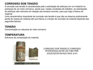 CORROSÃO SOB TENSÃO
A corrosão sob tensão é caracterizada pela a solicitação de esforços em um material na
presença de um meio corrosivo, sendo que, nestas condições de trabalho, as solicitações
de esforços são menores em relação aos ensaios normais, para que haja a fratura do
material.
Uma característica importante da corrosão sob tensão é que não se observa praticamente
perda de massa do material até sua fratura e o tempo de corrosão do material depende dos
seguintes fatores:
TENSÃO
Concentração ou natureza do meio corrosivo
TEMPERATURA
Estrutura da composição do material.
 