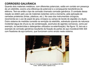 CORROSÃO GALVÂNICA
Quando dois materiais metálicos, com diferentes potenciais, estão em contato em presença
de um eletrólito, ocorre uma diferença de potencial e a consequente transferência de
elétrons. Tem-se então o tipo de corrosão chamado corrosão galvânica. O combate dessa
reação se obtém pelo uso de materiais isolantes como a borracha, pela aplicação de
camadas protetoras (tintas, plásticos, etc.). No caso dos instrumentais cirúrgicos,
recomenda-se o uso de papel de grau cirúrgico ou campo de tecido de algodão cru duplo.
Outro sistema de medidas consiste na remoção do eletrólito, sobretudo quando de natureza
incidental (água de chuva ou de condensação, acúmulos de agentes corrosivos, como por
exemplo, os bactericidas e detergentes utilizados na esterilização). Na figura 15, tem-se o
exemplo de corrosão galvânica resultante da fixação de partes de aço inoxidável AISI 304
com fixadores de aço-carbono, que funcionam como anodo neste sistema.
 