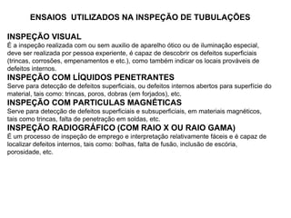 ENSAIOS UTILIZADOS NA INSPEÇÃO DE TUBULAÇÕES
INSPEÇÃO VISUAL
É a inspeção realizada com ou sem auxilio de aparelho ótico ou de iluminação especial,
deve ser realizada por pessoa experiente, é capaz de descobrir os defeitos superficiais
(trincas, corrosões, empenamentos e etc.), como também indicar os locais prováveis de
defeitos internos.
INSPEÇÃO COM LÍQUIDOS PENETRANTES
Serve para detecção de defeitos superficiais, ou defeitos internos abertos para superfície do
material, tais como: trincas, poros, dobras (em forjados), etc.
INSPEÇÃO COM PARTICULAS MAGNÉTICAS
Serve para detecção de defeitos superficiais e subsuperficiais, em materiais magnéticos,
tais como trincas, falta de penetração em soldas, etc.
INSPEÇÃO RADIOGRÁFICO (COM RAIO X OU RAIO GAMA)
É um processo de inspeção de emprego e interpretação relativamente fáceis e é capaz de
localizar defeitos internos, tais como: bolhas, falta de fusão, inclusão de escória,
porosidade, etc.
 