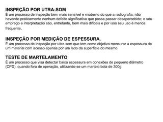 INSPEÇÃO POR UTRA-SOM
É um processo de inspeção bem mais sensível e moderno do que a radiografia, não
havendo praticamente nenhum defeito significativo que possa passar desapercebido; o seu
emprego e interpretação são, entretanto, bem mais difíceis e por isso seu uso é menos
frequente.
INSPEÇÃO POR MEDIÇÃO DE ESPESSURA.
É um processo de inspeção por ultra som que tem como objetivo mensurar a espessura de
um material com acesso apenas por um lado da superfície do mesmo.
TESTE DE MARTELAMENTO
É um processo que visa detectar baixa espessura em conexões de pequeno diâmetro
(CPD), quando fora de operação, utilizando-se um martelo bola de 300g.
 