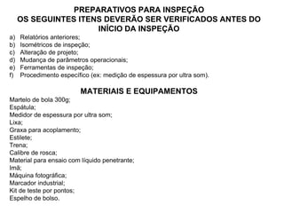 PREPARATIVOS PARA INSPEÇÃO
OS SEGUINTES ITENS DEVERÃO SER VERIFICADOS ANTES DO
INÍCIO DA INSPEÇÃO
a) Relatórios anteriores;
b) Isométricos de inspeção;
c) Alteração de projeto;
d) Mudança de parâmetros operacionais;
e) Ferramentas de inspeção;
f) Procedimento específico (ex: medição de espessura por ultra som).
MATERIAIS E EQUIPAMENTOS
Martelo de bola 300g;
Espátula;
Medidor de espessura por ultra som;
Lixa;
Graxa para acoplamento;
Estilete;
Trena;
Calibre de rosca;
Material para ensaio com líquido penetrante;
Imã;
Máquina fotográfica;
Marcador industrial;
Kit de teste por pontos;
Espelho de bolso.
 