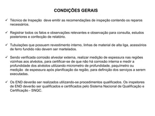 CONDIÇÕES GERAIS
 Técnico de Inspeção deve emitir as recomendações de inspeção contendo os reparos
necessários.
 Registrar todos os fatos e observações relevantes e observação para consulta, estudos
posteriores e confecção de relatório.
 Tubulações que possuem revestimento interno, linhas de material de alta liga, acessórios
de ferro fundido não devem ser martelados.
 Sendo verificada corrosão alveolar externa, realizar medição de espessura nas regiões
vizinhas aos alvéolos, para certificar-se de que não há corrosão interna e medir a
profundidade dos alvéolos utilizando micrometro de profundidade, paquímetro ou
medição de espessura após planificação da região, para definição dos serviços a serem
executadas.
 Os END deverão ser realizados utilizando-se procedimentos qualificados. Os inspetores
de END deverão ser qualificados e certificados pelo Sistema Nacional de Qualificação e
Certificação - SNQC.
 