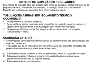 ROTEIRO DE INSPEÇÃO EM TUBULAÇÕES
Este roteiro de inspeção deve ser utilizado para linhas de quaisquer bitolas, inclusive as de
pequeno diâmetro. Ele aborda, basicamente, a inspeção visual dos componentes.
Deverão ser verificados os seguintes itens como indicado a seguir:
TUBULAÇÕES AÉREAS SEM ISOLAMENTO TÉRMICO
OCORRÊNCIA
 Amassamentos e corrosão em geral;
 Deformações e trincas (especialmente em regiões de restrição, suportes rígidos, e
ligações com equipamentos e em tubulações com histórico de vibração;
 Desgaste por atrito em tubulações longas apoiadas diretamente nos suportes
(comprimento > 100m).
CORROSÃO EXTERNA
 Avaliar regiões com possibilidade de acúmulo de contaminantes, tais como: regiões dos
suportes, frestas, etc.
 Tubulações que se se enquadram em pelo menos uma das seguintes condições são
potencialmente mais susceptíveis a corrosão externa:
a) Tubulações situadas próximos à torre de esfriamento, vents e purgadores de vapor;
b) Tubulações situadas próximo a sistema com possibilidade de vazamento ou
derramamento de mistura ou vapores ácidos;
c) Tubulações situadas em trincheiras.
 
