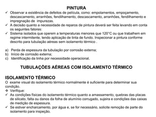 PINTURA
 Observar a existência de defeitos de película, como: empolamentos, empoçamento,
descascamento, arranhões, fendilhamento, descascamento, arranhões, fendilhamento e
impregnação de impurezas.
 A decisão quanto a necessidade de reparos de pintura deverá ser feita levando em conta
os seguintes fatores:
 Sistema isolados que operem a temperaturas menores que 120°C ou que trabalhem em
regime intermitente, tendo aplicação de tinta de fundo. Inspecionar a pintura conforme
descrito para tubulação aéreas sem isolamento térmico .
a) Perda de espessura da tubulação por corrosão externa;
b) Início de corrosão externa;
c) Identificação da linha por necessidade operacional.
TUBULAÇÕES AÉREAS COM ISOLAMENTO TÉRMICO
ISOLAMENTO TÉRMICO
O exame visual do isolamento térmico normalmente é suficiente para determinar sua
condição.
 Verifique:
 As condições físicas do isolamento térmico quanto a amassamento, quebras das placas
de silicato, falta ou danos da folha de alumínio corrugado, sujeira e condições das caixas
de medição de espessura.
 Se estiver encharcamento, por água e, se for necessário, solicite remoção de parte do
isolamento para inspeção.
 