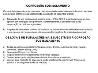 CORROSSÃO SOB ISOLAMENTO
Certas tubulações são potencialmente mais suscetíveis à corrosão sob isolamento térmicos
que a outras estando essa possibilidade, associada ao seguintes fatores:
a) Tubulação de aço carbono que operam entre – 4°C e 120°C e particularmente as que
operam em condições que permitem, constantemente, a condensação e a ré
evaporação de misturas agressivas;
b) Regiões de tubulações próximo de tomadas de instrumentação e conexões não isoladas
e que operem em temperaturas diferentes da temperatura de operação do normal;
OS LOCAIS DE TUBULAÇÕES MAIS SUSCETÍVEIS À CORROSÃO
SOB ISOLAMENTO
a) Todas as aberturas do isolamento (para vents, drenos, suportes de mola, válvula,
conexões, “steam-tracing”, etc).
b) Isolamento térmico com danos;
c) Região de termino do isolamento em trechos verticais;
d) Componentes de tubulações de materiais dissimilares em contato;
e) Janelas para medição de espessura, onde o isolamento é removível. Neste caso,
solicitar a instalação de caixa de medição.
 