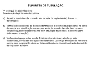 SUPORTES DE TUBULAÇÃO
 Verifique os seguintes itens:
Deterioração da pintura do dispositivos;
a) Aspectos visual da mola: corrosão (em especial da região inferior), fratura ou
deformações;
b) Verificação da existência de placa de identificação: é recomendável puncionar no corpo
do suporte sua identificação, escala para ajuste da pressão da mola, bem como as
cargas de ajuste do dispositivo a frio (sem circulação de produtos) e à quente (com
sistemas em operação);
c) Verificação da carga sobre a mola. Existindo divergência em relação ao valor
especificado, devera ser feito ajuste imediatamente. Caso haja dificuldade de remover o
suporte para recuperação, deve ser feita a calibração do dispositivo através de medição
de carga com diâmetro.
 