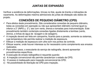 JUNTAS DE EXPANSÃO
Verificar a existência de deformações, trincas no fole, ajuste de tirante e indicações de
vazamento. As deformações máxima admissíveis de juntas de dilatação são dados de
projeto.
CONEXÕES DE PEQUENO DIÂMETRO (CPD)
 Para efeitos deste procedimento, São considerados conexões de pequeno diâmetro,
todas as conexões em operação ou não que apresentem diâmetro nominal igual ou
inferior a 2” (INPS < 2”), tais com vents, drenos e tomadas para instrumentação. Este
procedimento também contempla conexões ligadas diretamente a bombas (vents,
drenos, e linhas de água de lavagem e de selagem).
 A inspeção deverá ser feita em campanha, ficando para a parada, somente os sistemas,
cuja temperatura não permita realizar a medição de espessura.
 Efetuar a medição de espessura com ultra som nos pontos de controle.
 Efetuar exame, onde houver interesse ou for necessário como complemento aos ensaios
realizados.
 Para estes casos, o executante do serviço de radiografia, deverá apresentar
procedimentos específicos.
 A execução do ensaio radiográfico é requerido quando:
a) A inspeção convencional não permite caracterizar o estado da CPD;
b) O acesso é inadequado para inspeção convencional da CPD;
c) Há possibilidade de liberação da CPD para inspeção.
 